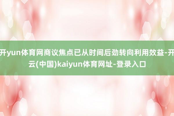 开yun体育网商议焦点已从时间后劲转向利用效益-开云(中国)kaiyun体育网址-登录入口