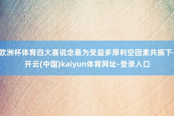欧洲杯体育四大赛说念最为受益多厚利空因素共振下-开云(中国)kaiyun体育网址-登录入口