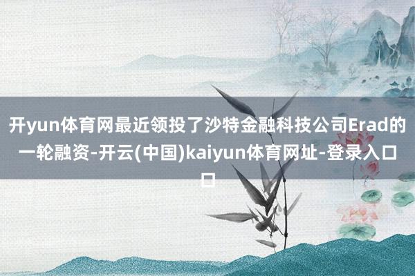 开yun体育网最近领投了沙特金融科技公司Erad的一轮融资-开云(中国)kaiyun体育网址-登录入口