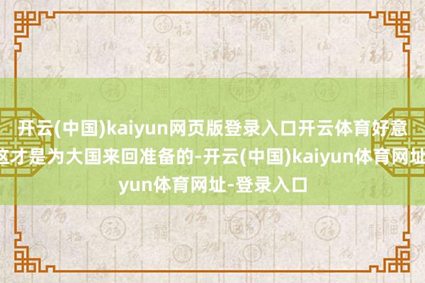 开云(中国)kaiyun网页版登录入口开云体育好意思媒以为这才是为大国来回准备的-开云(中国)kaiyun体育网址-登录入口