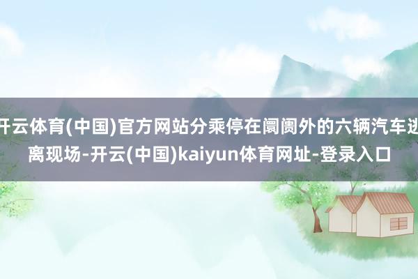 开云体育(中国)官方网站分乘停在阛阓外的六辆汽车逃离现场-开云(中国)kaiyun体育网址-登录入口