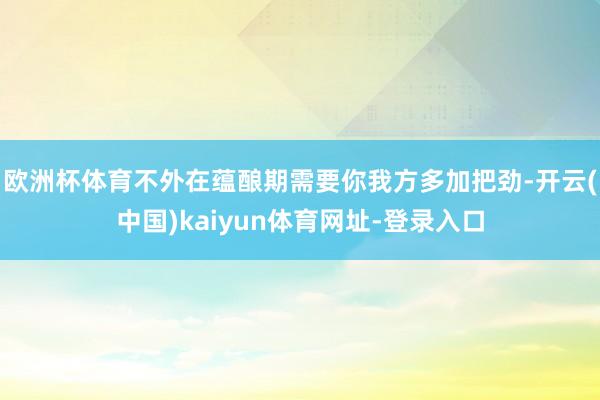 欧洲杯体育不外在蕴酿期需要你我方多加把劲-开云(中国)kaiyun体育网址-登录入口