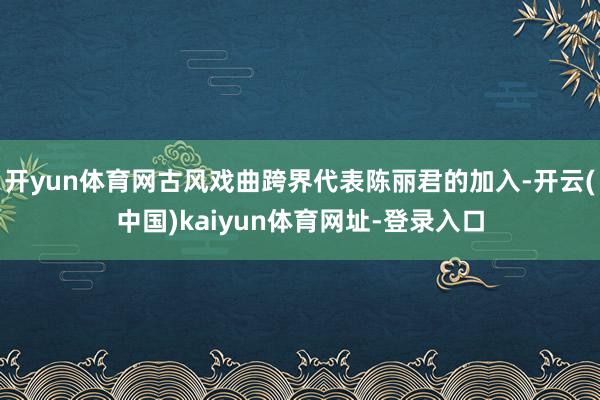 开yun体育网古风戏曲跨界代表陈丽君的加入-开云(中国)kaiyun体育网址-登录入口