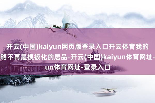 开云(中国)kaiyun网页版登录入口开云体育我的选校有谋略不再是模板化的居品-开云(中国)kaiyun体育网址-登录入口