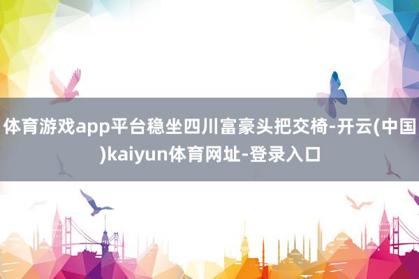 体育游戏app平台稳坐四川富豪头把交椅-开云(中国)kaiyun体育网址-登录入口