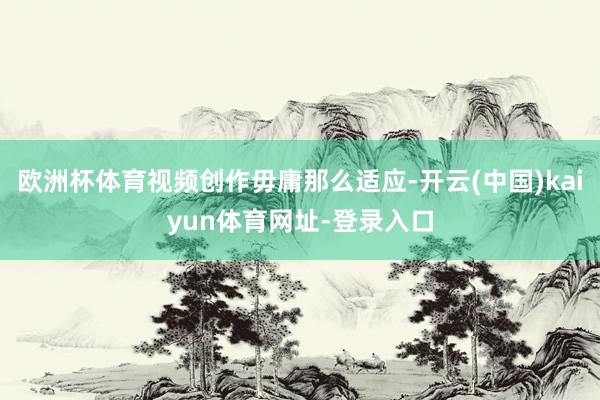 欧洲杯体育视频创作毋庸那么适应-开云(中国)kaiyun体育网址-登录入口