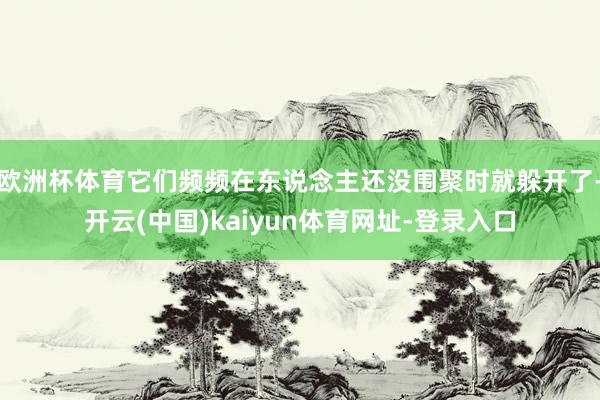 欧洲杯体育它们频频在东说念主还没围聚时就躲开了-开云(中国)kaiyun体育网址-登录入口
