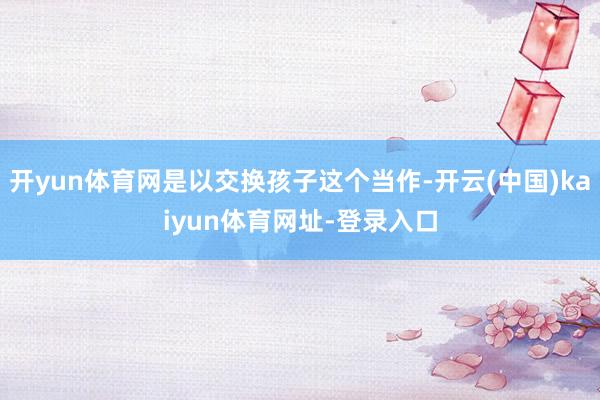 开yun体育网是以交换孩子这个当作-开云(中国)kaiyun体育网址-登录入口