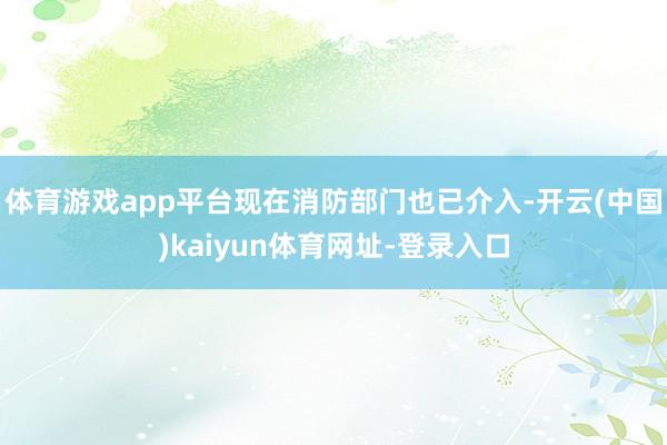体育游戏app平台现在消防部门也已介入-开云(中国)kaiyun体育网址-登录入口